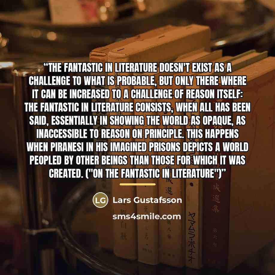 “The fantastic in literature doesn't exist as a challenge to what is probable, but only there where it can be increased to a challenge of reason itself: the fantastic in literature consists, when all has been said, essentially in showing the world as opaque, as inaccessible to reason on principle…” quote by Lars Gustafsson