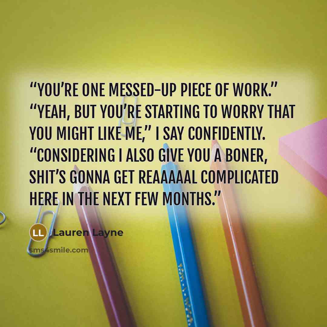 “You’re one messed-up piece of work.” “Yeah, but you’re starting to worry that you might like me,” I say confidently. “Considering I also give you a boner, shit’s gonna get reaaaaal complicated here in the next few months.” quote by Lauren Layne