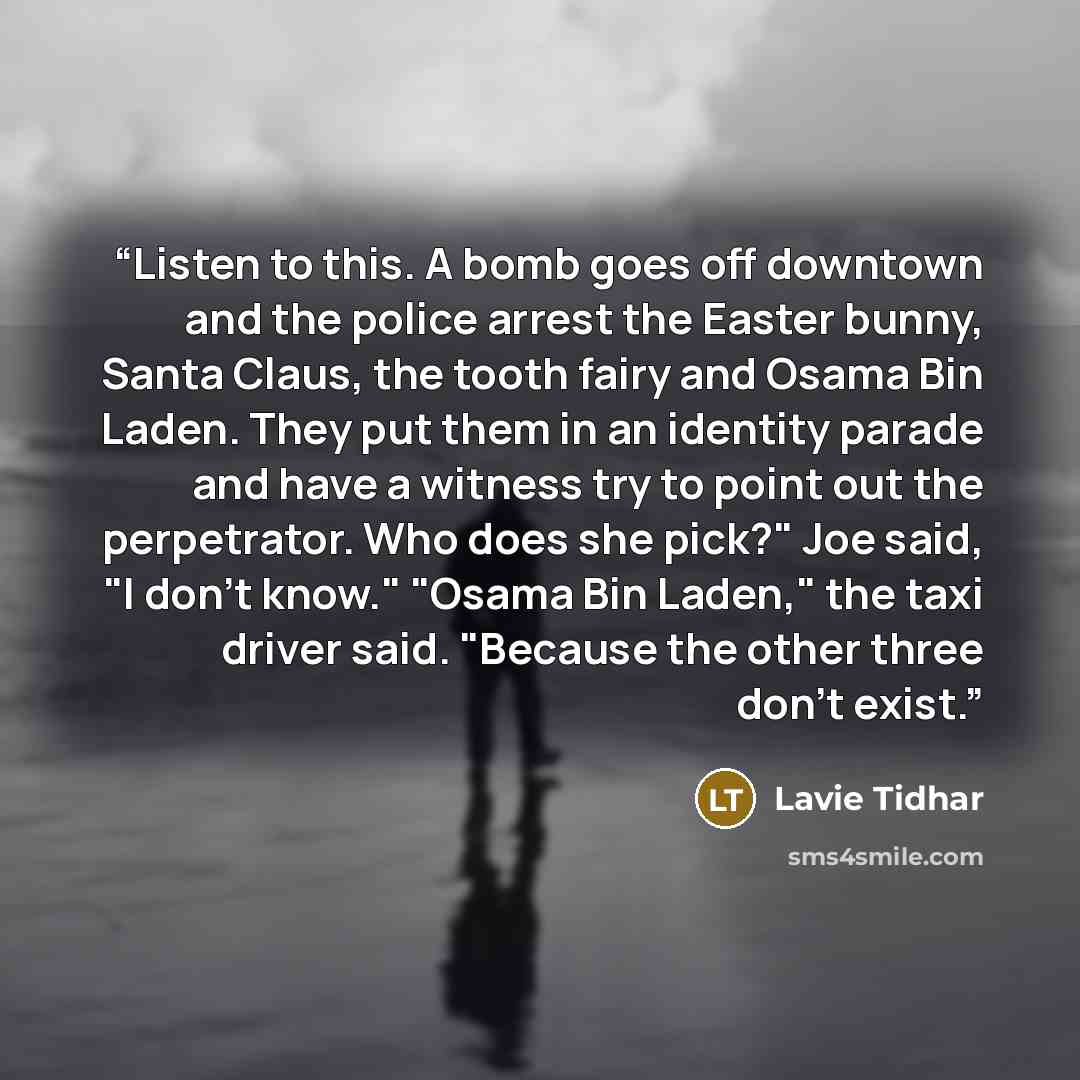 “Listen to this. A bomb goes off downtown and the police arrest the Easter bunny, Santa Claus, the tooth fairy and Osama Bin Laden. They put them in an identity parade and have a witness try to point out the perpetrator. Who does she pick?" Joe said, "I don’t know." "Osama Bin Laden," the taxi…” quote by Lavie Tidhar