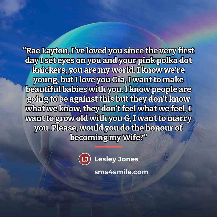 “Rae Layton, I’ve loved you since the very first day I set eyes on you and your pink polka dot knickers, you are my world. I know we’re young, but I love you Gia, I want to make beautiful babies with you. I know people are going to be against this but they don’t know what we know, they don’t feel…” quote by Lesley Jones