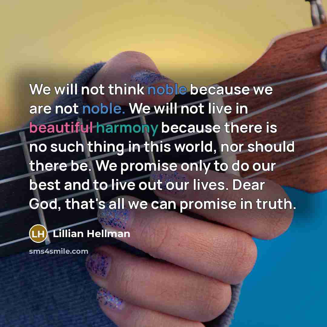 “We will not think noble because we are not noble. We will not live in beautiful harmony because there is no such thing in this world, nor should there be. We promise only to do our best and to live out our lives. Dear God, that's all we can promise in truth.” quote by Lillian Hellman