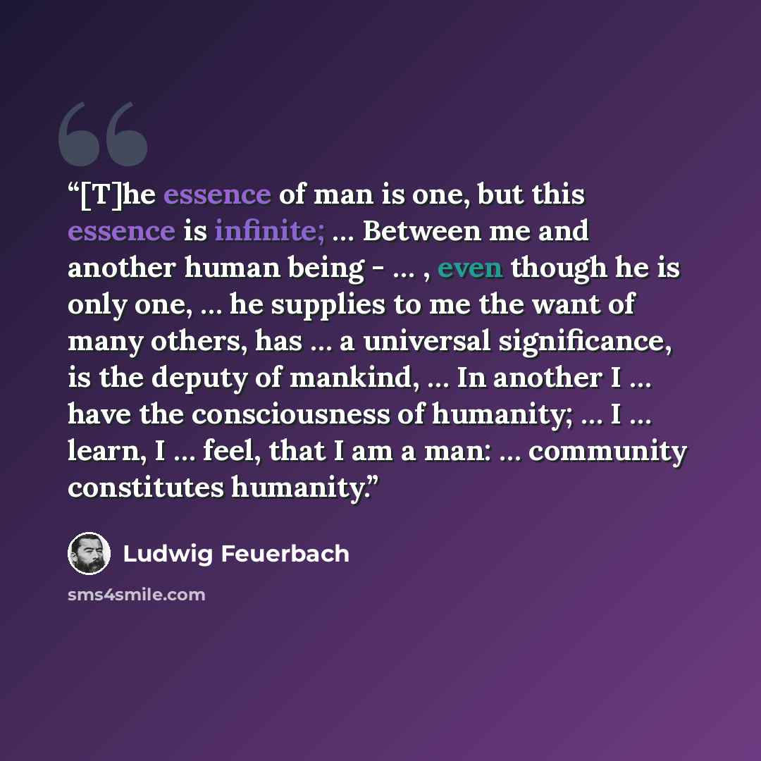 “[T]he essence of man is one, but this essence is infinite; … Between me and another human being - … , even though he is only one, … he supplies to me the want of many others, has … a universal significance, is the deputy of mankind, … In another I … have the consciousness of humanity; … I … learn…” quote by Ludwig Feuerbach