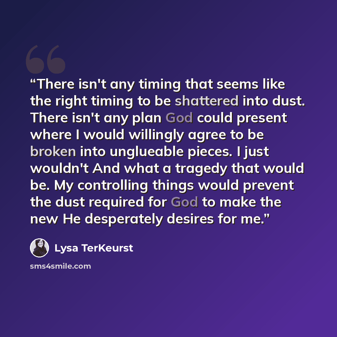 “There isn't any timing that seems like the right timing to be shattered into dust. There isn't any plan God could present where I would willingly agree to be broken into unglueable pieces. I just wouldn't And what a tragedy that would be. My controlling things would prevent the dust required for…” quote by Lysa TerKeurst