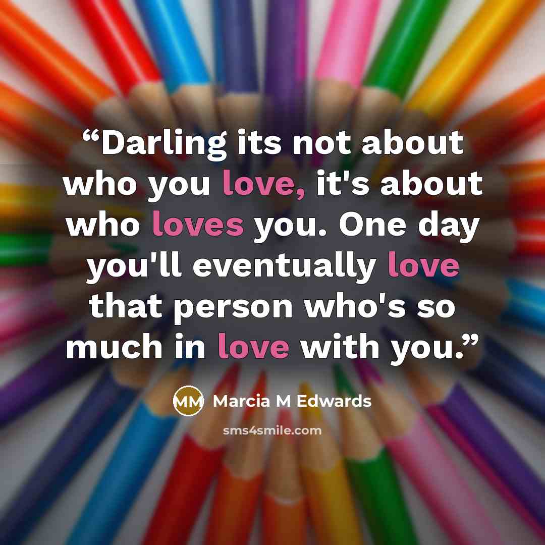“Darling its not about who you love, it's about who loves you. One day you'll eventually love that person who's so much in love with you.” quote by Marcia M Edwards