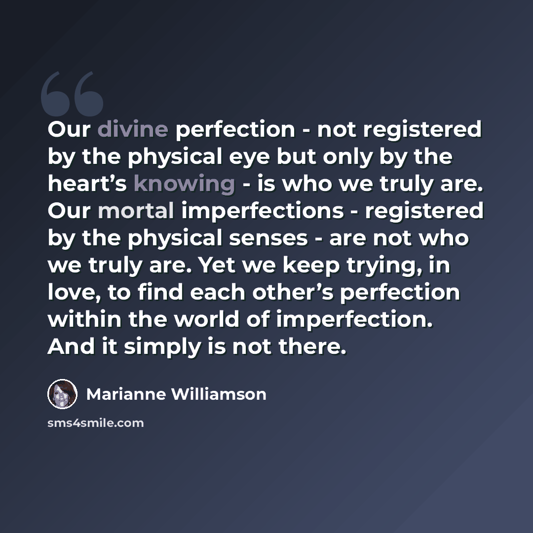 “Our divine perfection - not registered by the physical eye but only by the heart’s knowing - is who we truly are. Our mortal imperfections - registered by the physical senses - are not who we truly are. Yet we keep trying, in love, to find each other’s perfection within the world of imperfection…” quote by Marianne Williamson