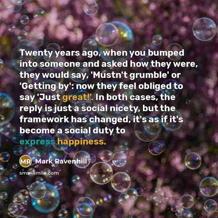 “Twenty years ago, when you bumped into someone and asked how they were, they would say, 'Mustn't grumble' or 'Getting by': now they feel obliged to say 'Just great!'. In both cases, the reply is just a social nicety, but the framework has changed, it's as if it's become a social duty to express…” quote by Mark Ravenhill