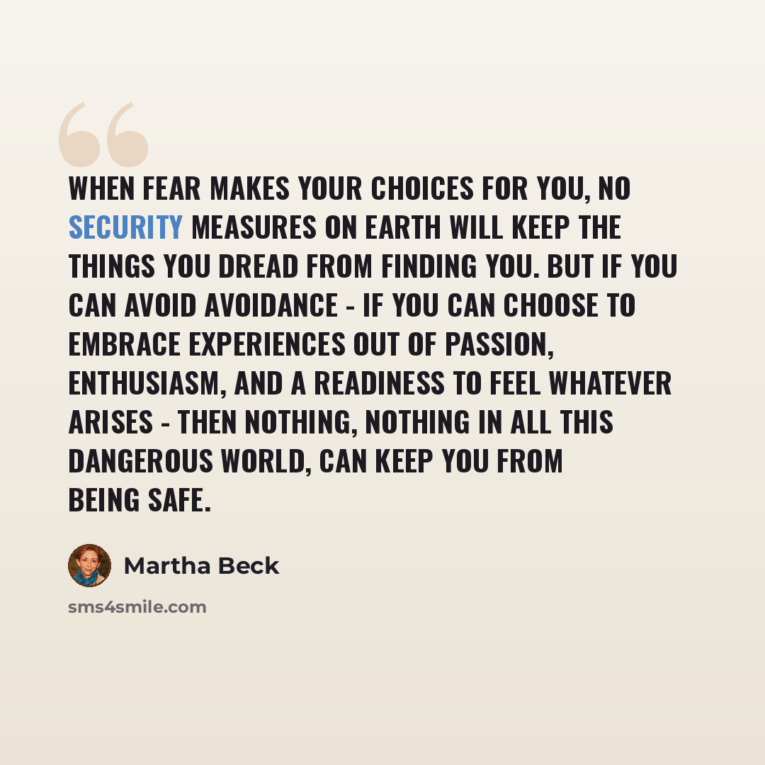 “When fear makes your choices for you, no security measures on earth will keep the things you dread from finding you. But if you can avoid avoidance - if you can choose to embrace experiences out of passion, enthusiasm, and a readiness to feel whatever arises - then nothing, nothing in all this…” quote by Martha Beck