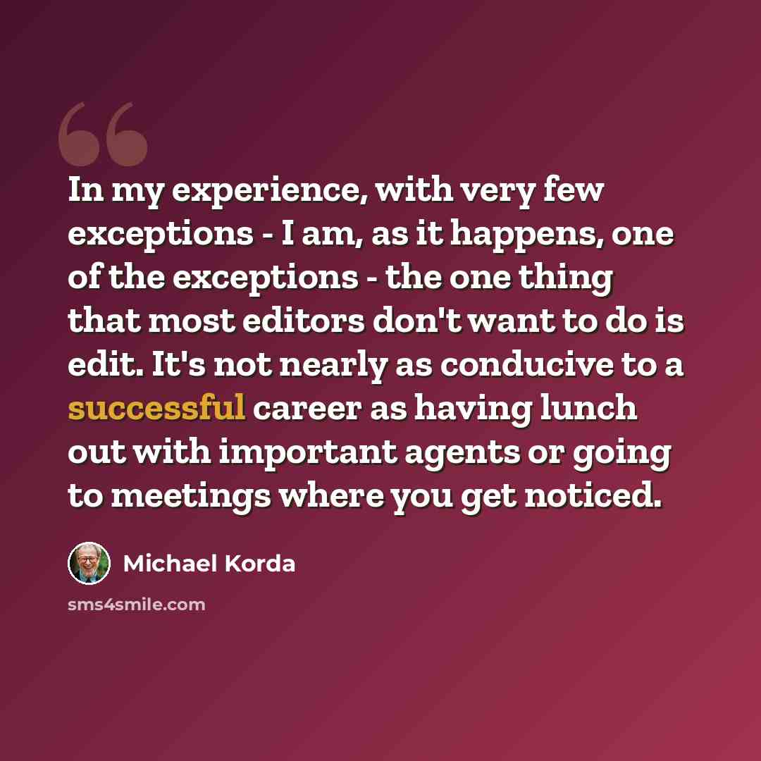 “In my experience, with very few exceptions - I am, as it happens, one of the exceptions - the one thing that most editors don't want to do is edit. It's not nearly as conducive to a successful career as having lunch out with important agents or going to meetings where you get noticed.” quote by Michael Korda