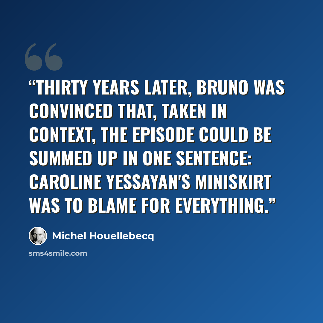 “Thirty years later, Bruno was convinced that, taken in context, the episode could be summed up in one sentence: Caroline Yessayan's miniskirt was to blame for everything.” quote by Michel Houellebecq