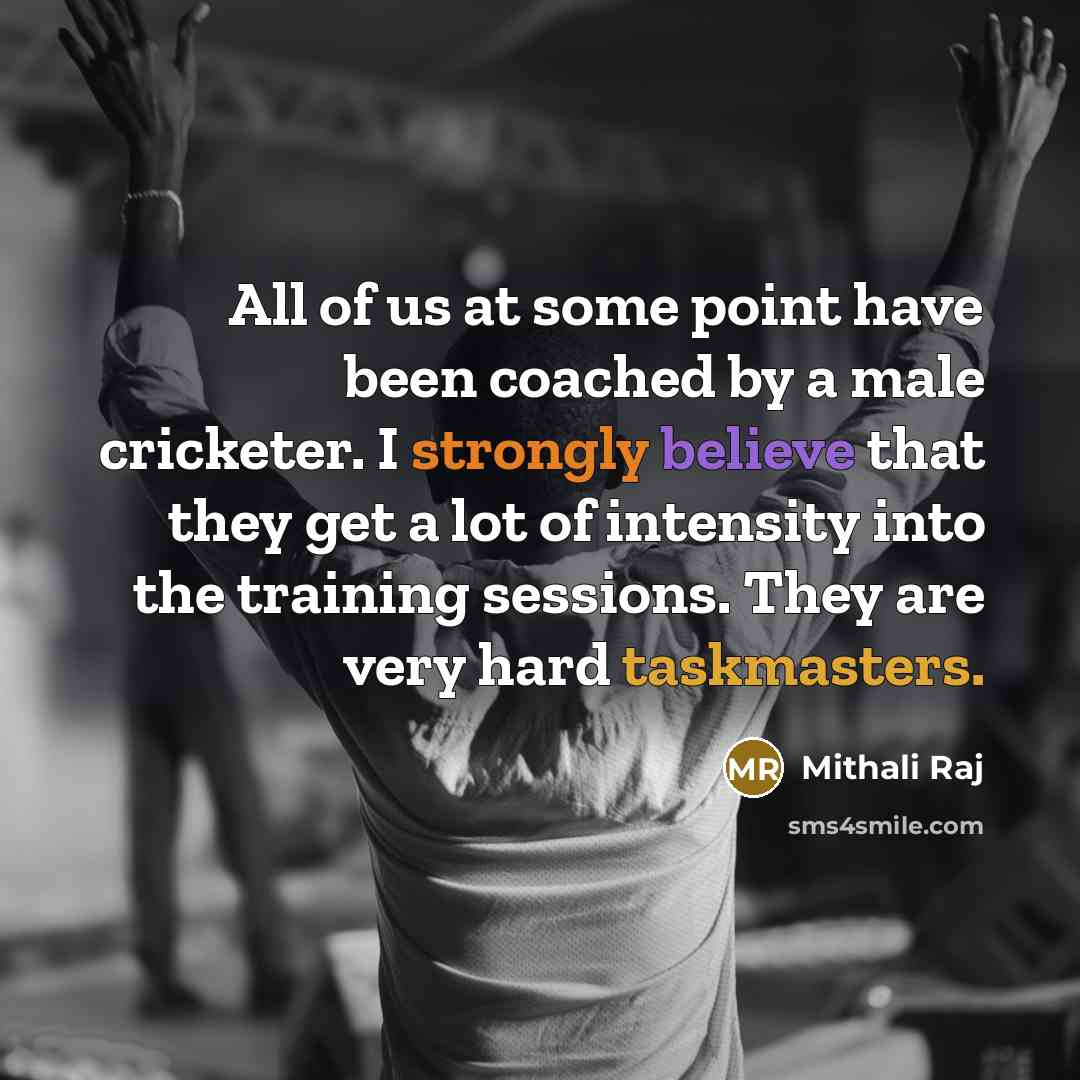 “All of us at some point have been coached by a male cricketer. I strongly believe that they get a lot of intensity into the training sessions. They are very hard taskmasters.” quote by Mithali Raj