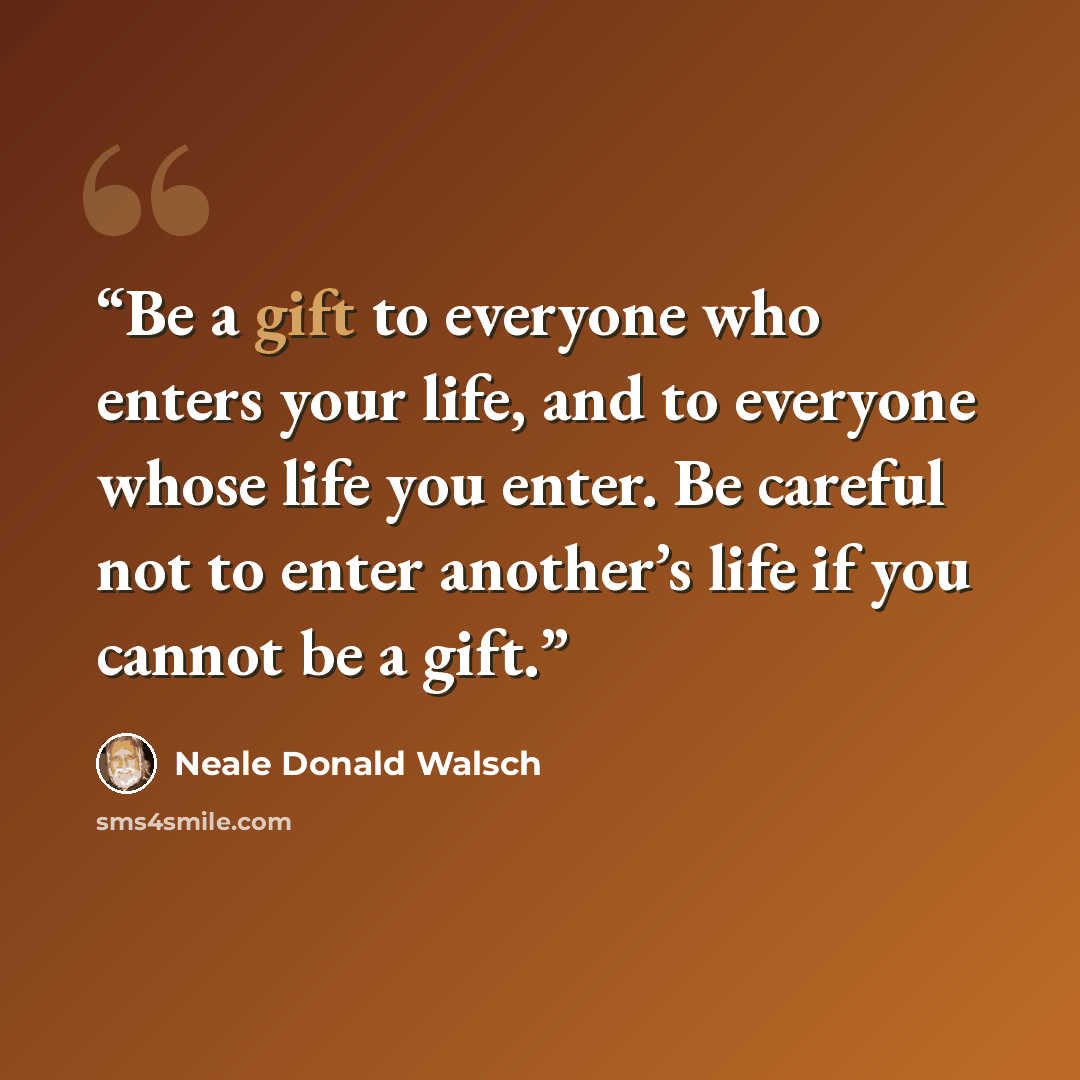 “Be a gift to everyone who enters your life, and to everyone whose life you enter. Be careful not to enter another’s life if you cannot be a gift.” quote by Neale Donald Walsch