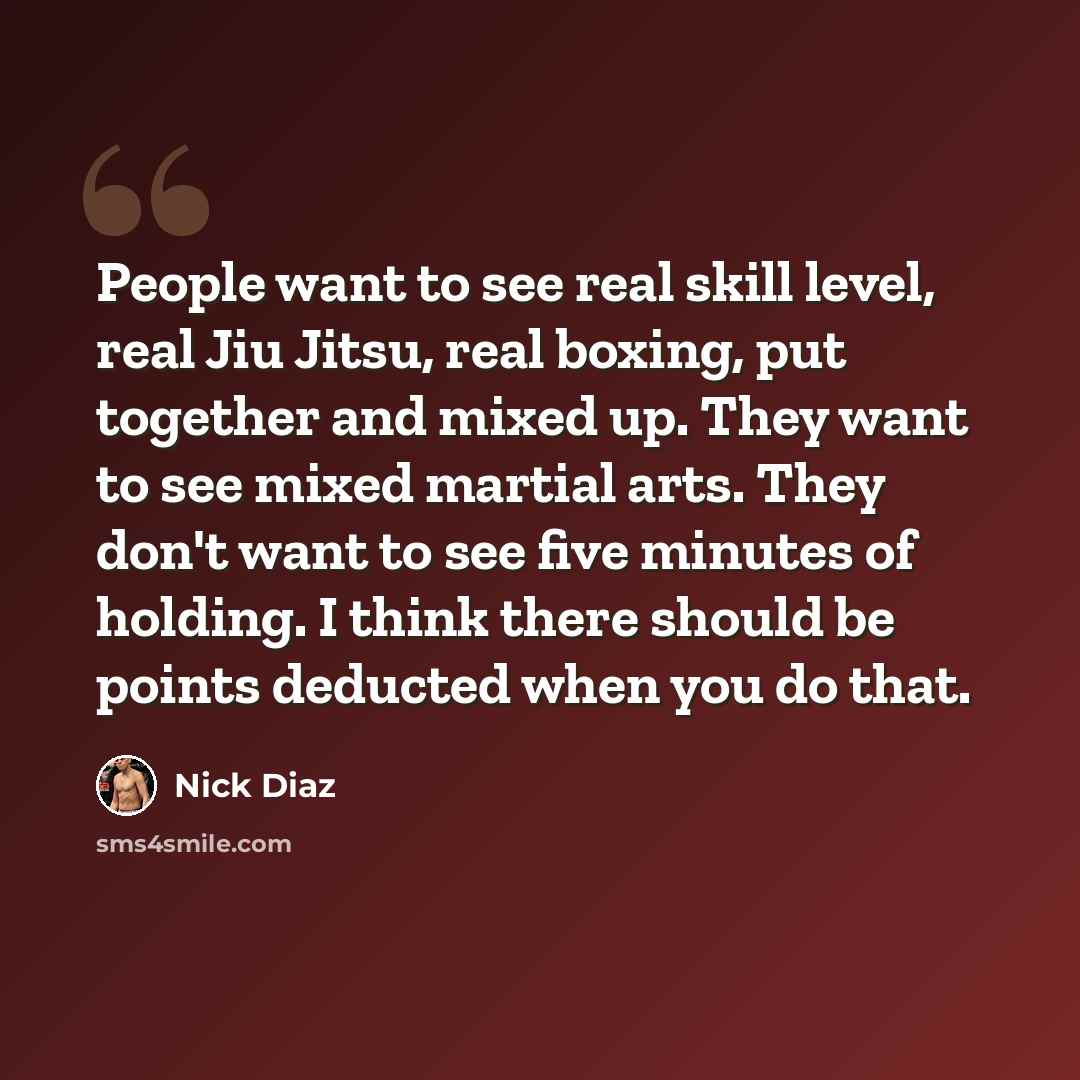 “People want to see real skill level, real Jiu Jitsu, real boxing, put together and mixed up. They want to see mixed martial arts. They don't want to see five minutes of holding. I think there should be points deducted when you do that.” quote by Nick Diaz
