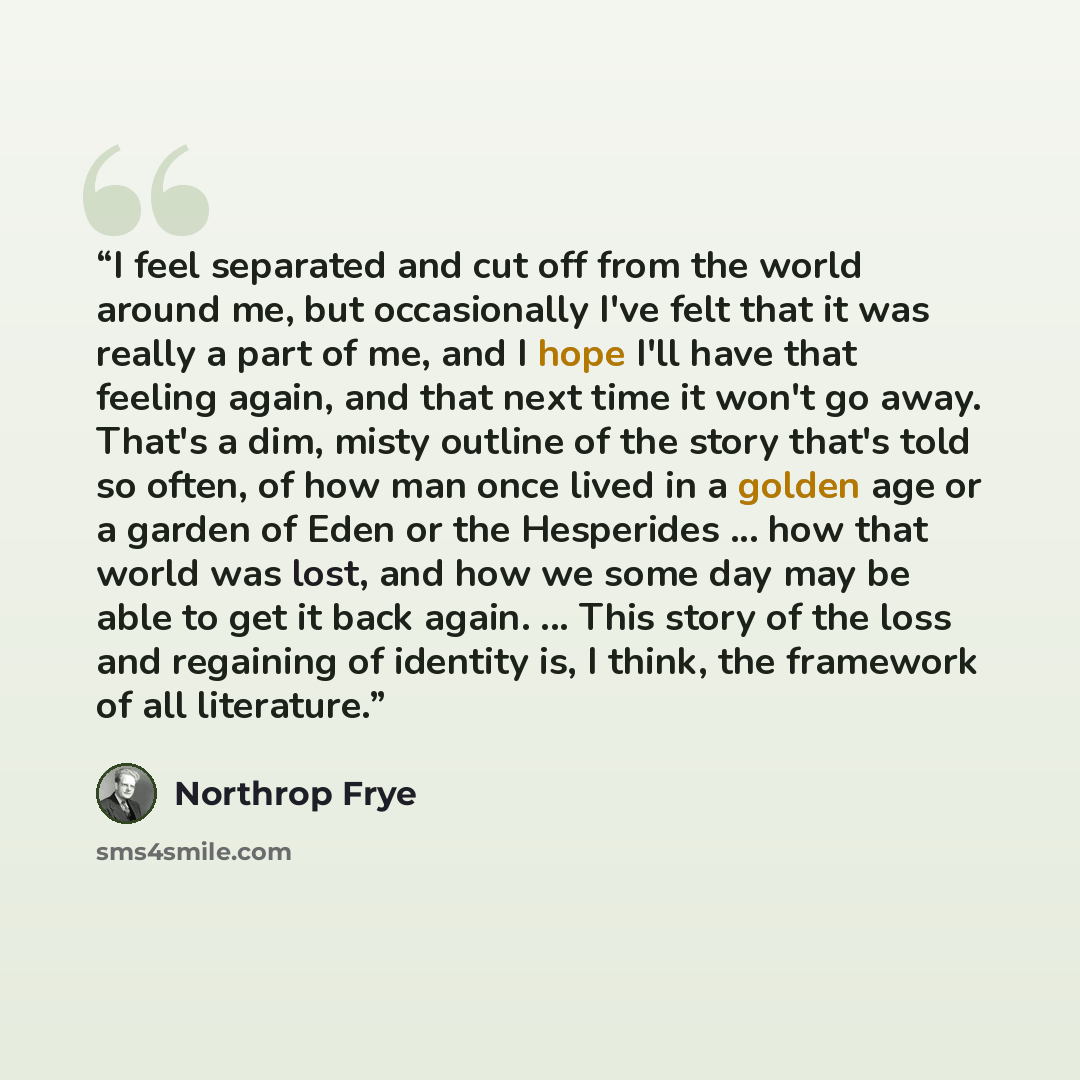 “I feel separated and cut off from the world around me, but occasionally I've felt that it was really a part of me, and I hope I'll have that feeling again, and that next time it won't go away. That's a dim, misty outline of the story that's told so often, of how man once lived in a golden age or a…” quote by Northrop Frye