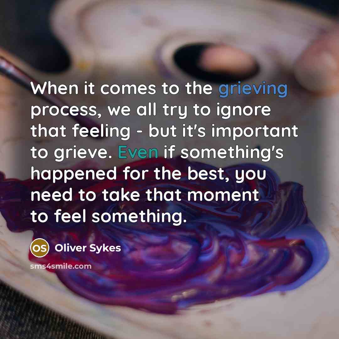 “When it comes to the grieving process, we all try to ignore that feeling - but it's important to grieve. Even if something's happened for the best, you need to take that moment to feel something.” quote by Oliver Sykes