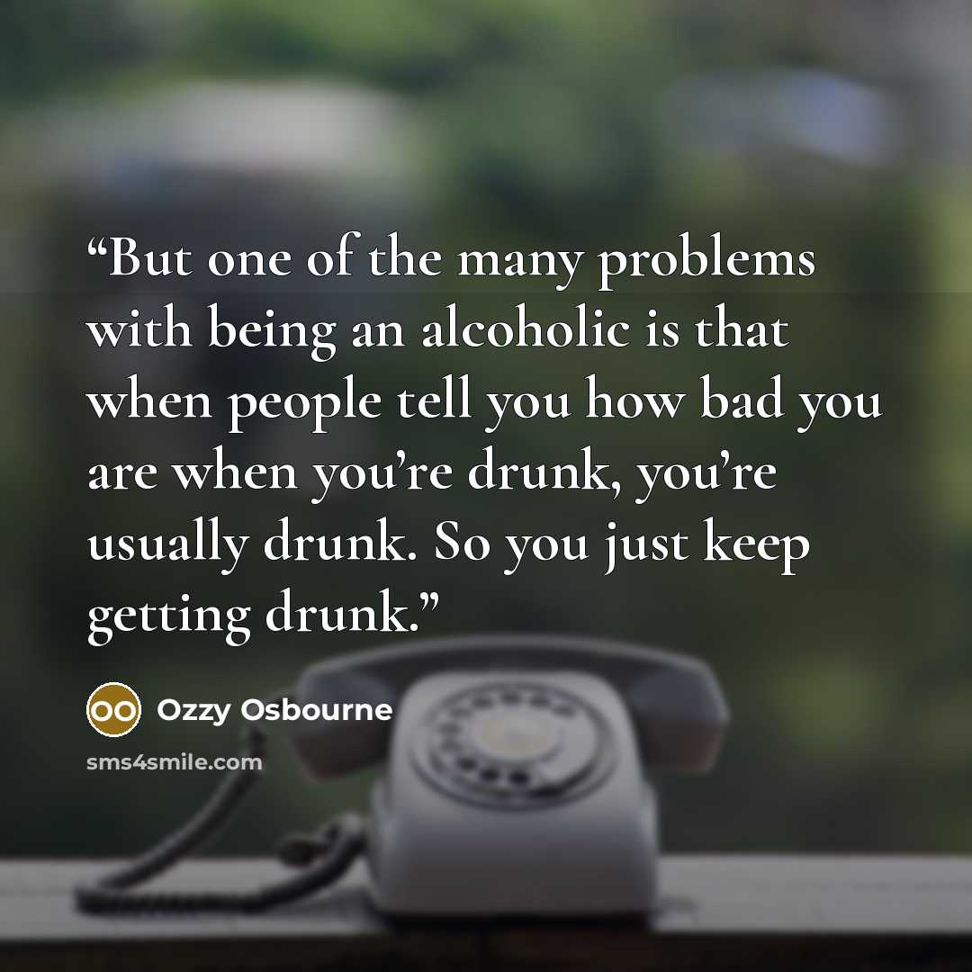 “But one of the many problems with being an alcoholic is that when people tell you how bad you are when you’re drunk, you’re usually drunk. So you just keep getting drunk.” quote by Ozzy Osbourne