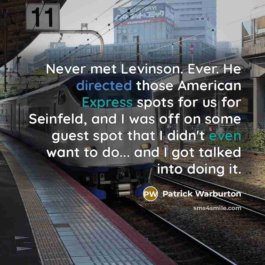 “Never met Levinson. Ever. He directed those American Express spots for us for Seinfeld, and I was off on some guest spot that I didn't even want to do... and I got talked into doing it.” quote by Patrick Warburton