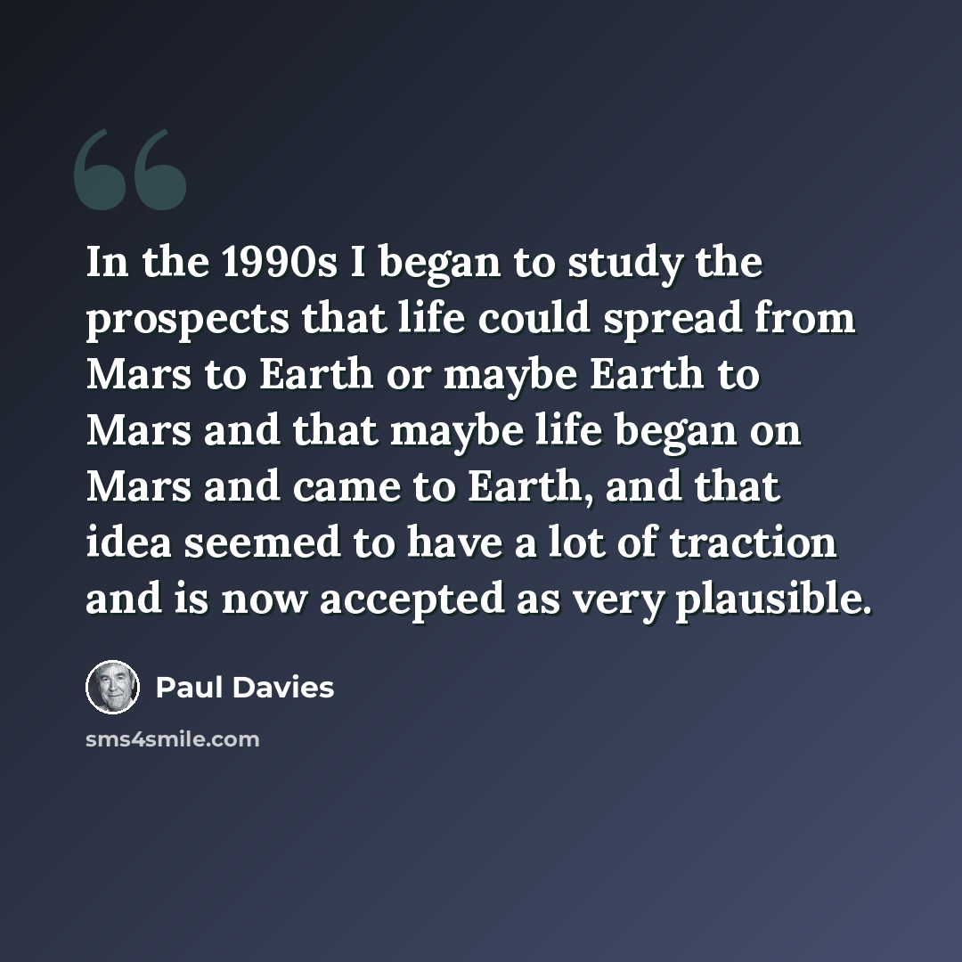 “In the 1990s I began to study the prospects that life could spread from Mars to Earth or maybe Earth to Mars and that maybe life began on Mars and came to Earth, and that idea seemed to have a lot of traction and is now accepted as very plausible.” quote by Paul Davies