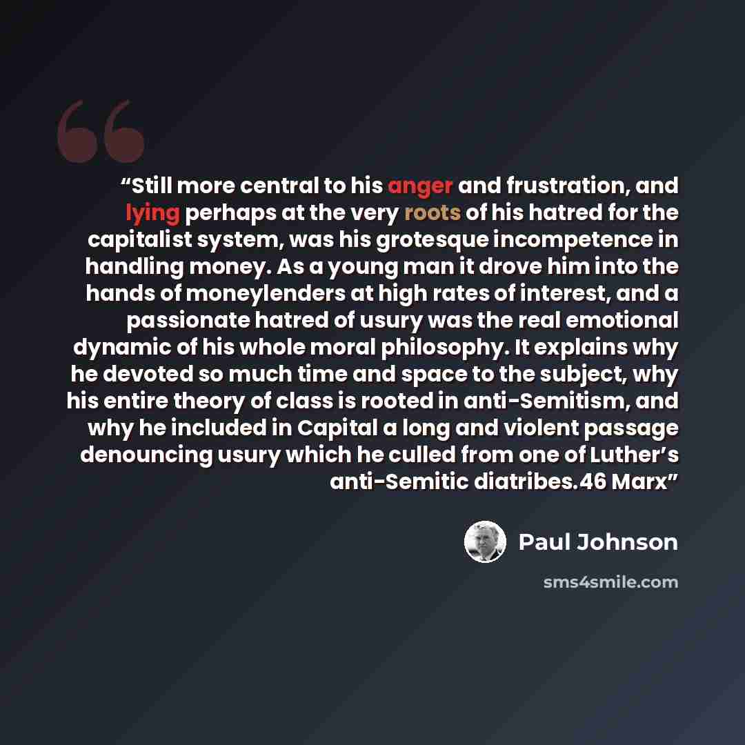 “Still more central to his anger and frustration, and lying perhaps at the very roots of his hatred for the capitalist system, was his grotesque incompetence in handling money. As a young man it drove him into the hands of moneylenders at high rates of interest, and a passionate hatred of usury was…” quote by Paul Johnson