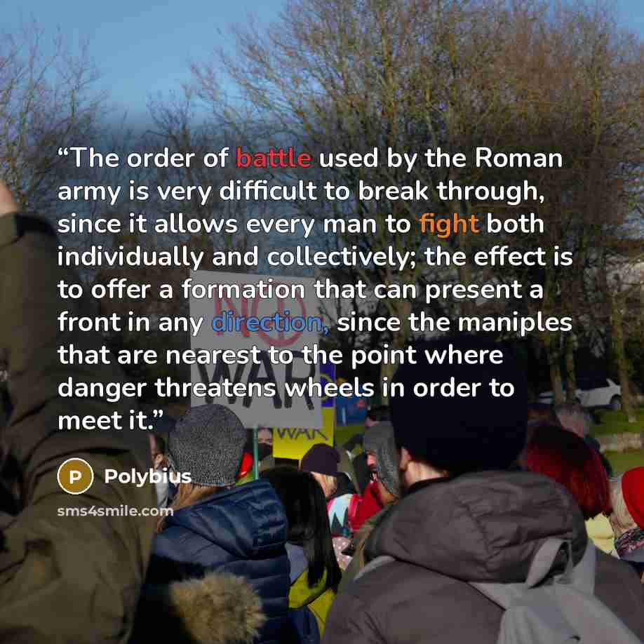 “The order of battle used by the Roman army is very difficult to break through, since it allows every man to fight both individually and collectively; the effect is to offer a formation that can present a front in any direction, since the maniples that are nearest to the point where danger…” quote by Polybius