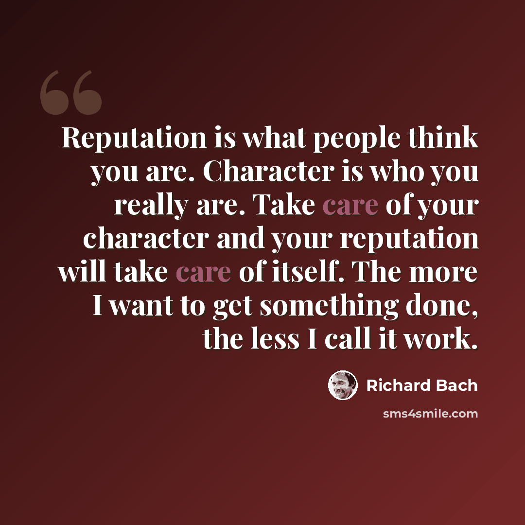 “Reputation is what people think you are. Character is who you really are. Take care of your character and your reputation will take care of itself. The more I want to get something done, the less I call it work.” quote by Richard Bach