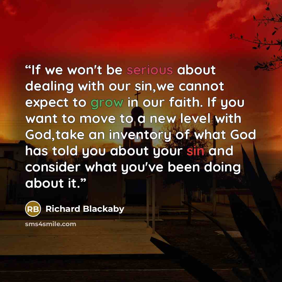 “If we won't be serious about dealing with our sin,we cannot expect to grow in our faith. If you want to move to a new level with God,take an inventory of what God has told you about your sin and consider what you've been doing about it.” quote by Richard Blackaby