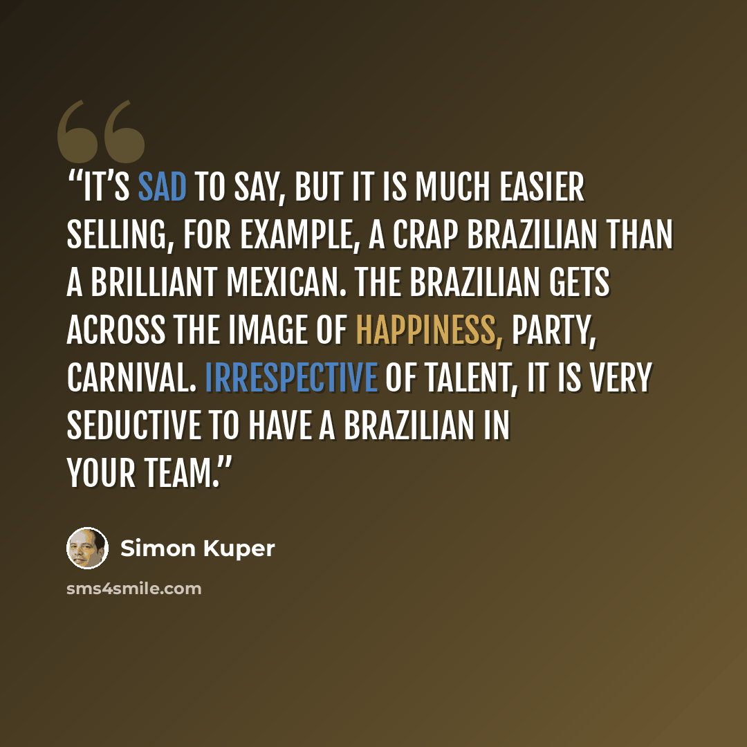 “It’s sad to say, but it is much easier selling, for example, a crap Brazilian than a brilliant Mexican. The Brazilian gets across the image of happiness, party, carnival. Irrespective of talent, it is very seductive to have a Brazilian in your team.” quote by Simon Kuper