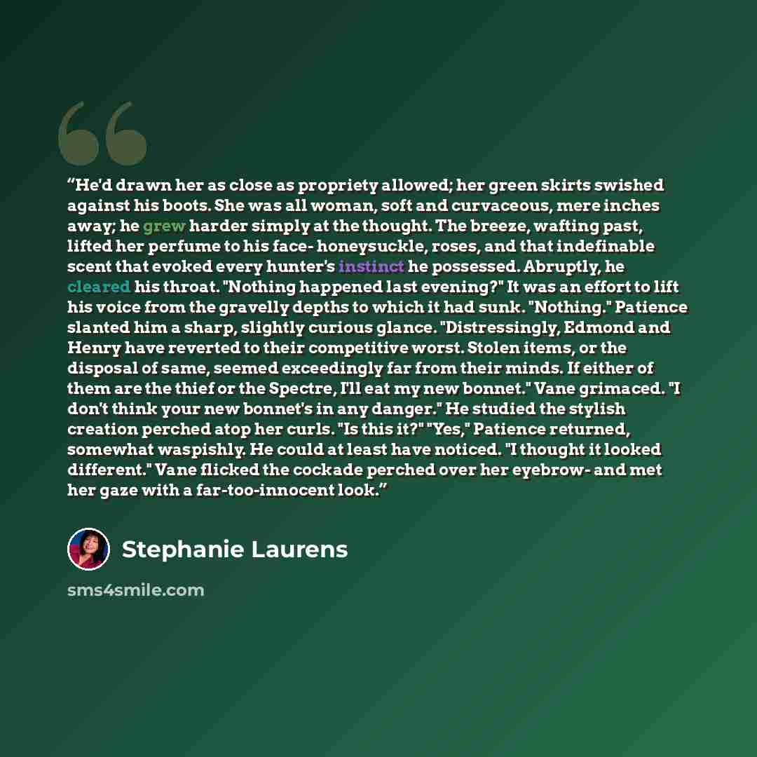 “He'd drawn her as close as propriety allowed; her green skirts swished against his boots. She was all woman, soft and curvaceous, mere inches away; he grew harder simply at the thought. The breeze, wafting past, lifted her perfume to his face- honeysuckle, roses, and that indefinable scent that…” quote by Stephanie Laurens