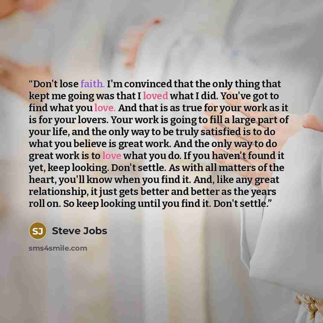“Don't lose faith. I'm convinced that the only thing that kept me going was that I loved what I did. You've got to find what you love. And that is as true for your work as it is for your lovers. Your work is going to fill a large part of your life, and the only way to be truly satisfied is to do…” quote by Steve Jobs