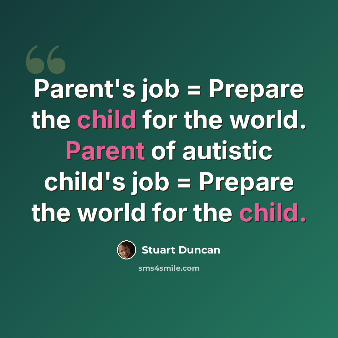 “Parent's job = Prepare the child for the world. Parent of autistic child's job = Prepare the world for the child.” quote by Stuart Duncan