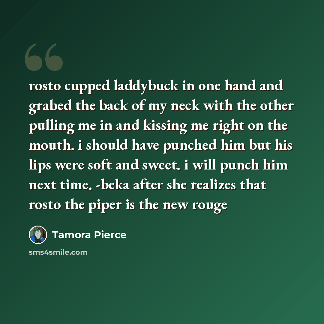 “rosto cupped laddybuck in one hand and grabed the back of my neck with the other pulling me in and kissing me right on the mouth. i should have punched him but his lips were soft and sweet. i will punch him next time. -beka after she realizes that rosto the piper is the new rouge” quote by Tamora Pierce