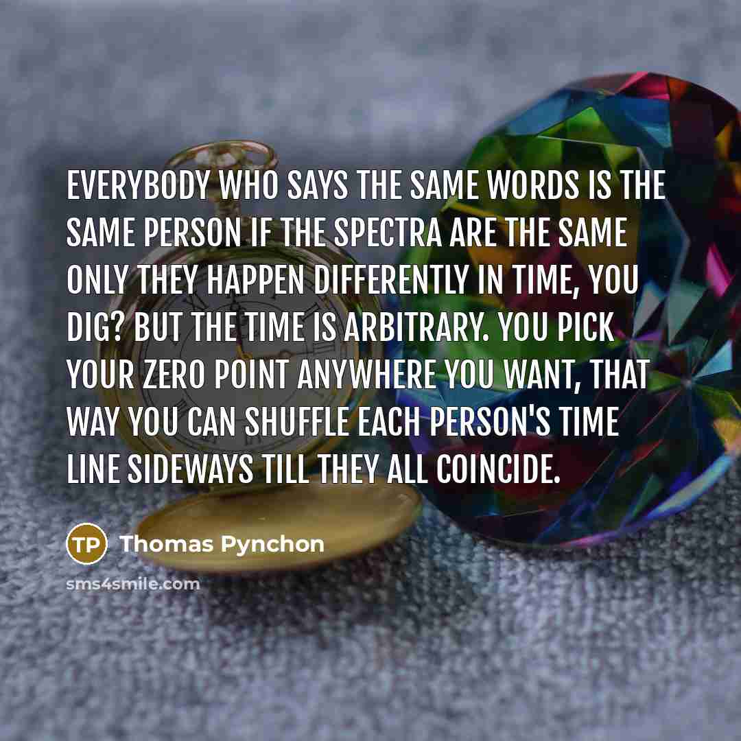“Everybody who says the same words is the same person if the spectra are the same only they happen differently in time, you dig? But the time is arbitrary. You pick your zero point anywhere you want, that way you can shuffle each person's time line sideways till they all coincide.” quote by Thomas Pynchon