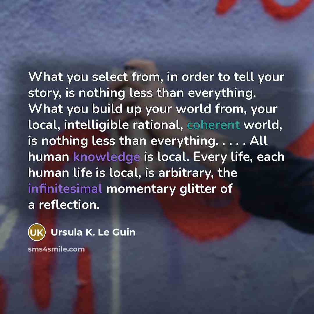 “What you select from, in order to tell your story, is nothing less than everything. What you build up your world from, your local, intelligible rational, coherent world, is nothing less than everything. . . . . All human knowledge is local. Every life, each human life is local, is arbitrary, the…” quote by Ursula K. Le Guin
