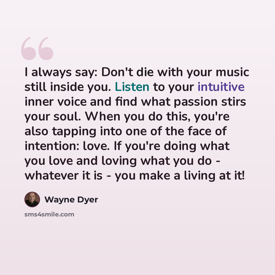 “I always say: Don't die with your music still inside you. Listen to your intuitive inner voice and find what passion stirs your soul. When you do this, you're also tapping into one of the face of intention: love. If you're doing what you love and loving what you do - whatever it is - you make a…” quote by Wayne Dyer