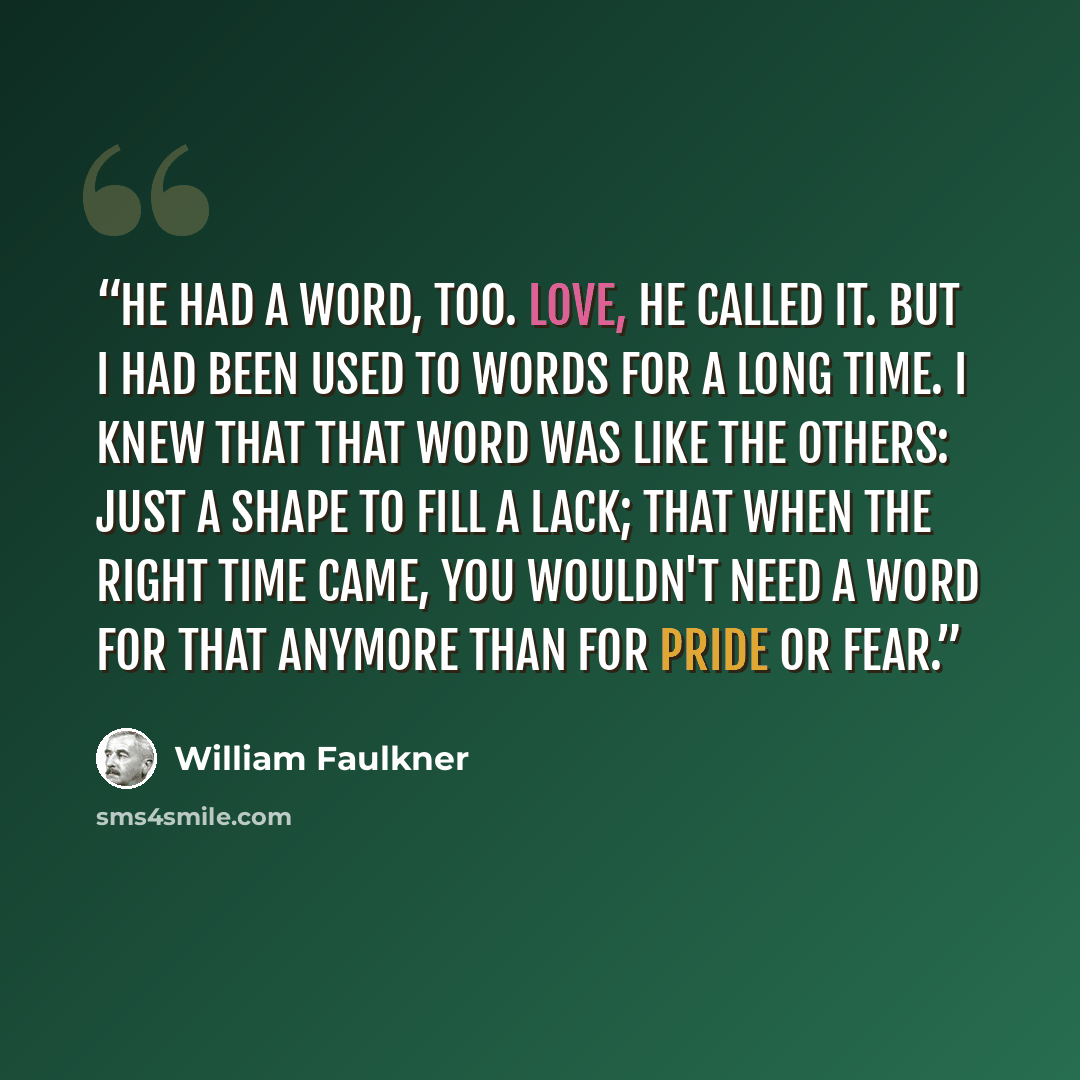 “He had a word, too. Love, he called it. But I had been used to words for a long time. I knew that that word was like the others: just a shape to fill a lack; that when the right time came, you wouldn't need a word for that anymore than for pride or fear.” quote by William Faulkner