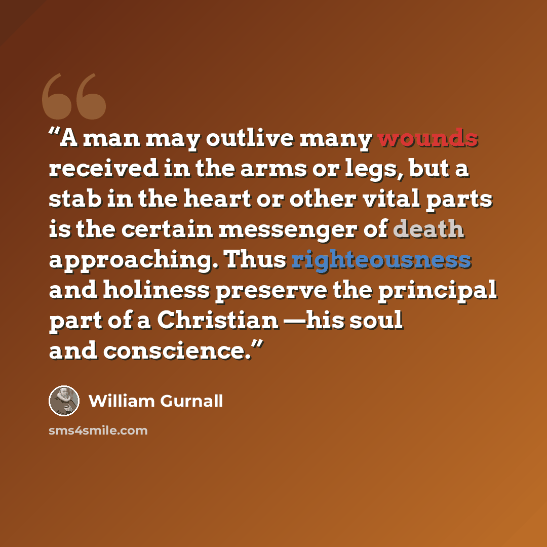 “A man may outlive many wounds received in the arms or legs, but a stab in the heart or other vital parts is the certain messenger of death approaching. Thus righteousness and holiness preserve the principal part of a Christian —his soul and conscience.” quote by William Gurnall