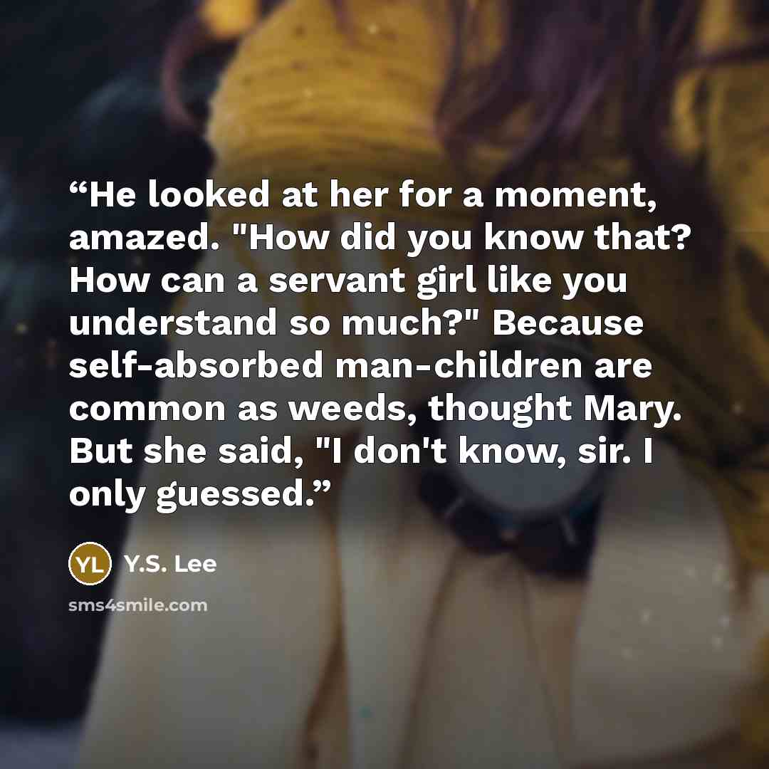 “He looked at her for a moment, amazed. "How did you know that? How can a servant girl like you understand so much?" Because self-absorbed man-children are common as weeds, thought Mary. But she said, "I don't know, sir. I only guessed.” quote by Y.S. Lee