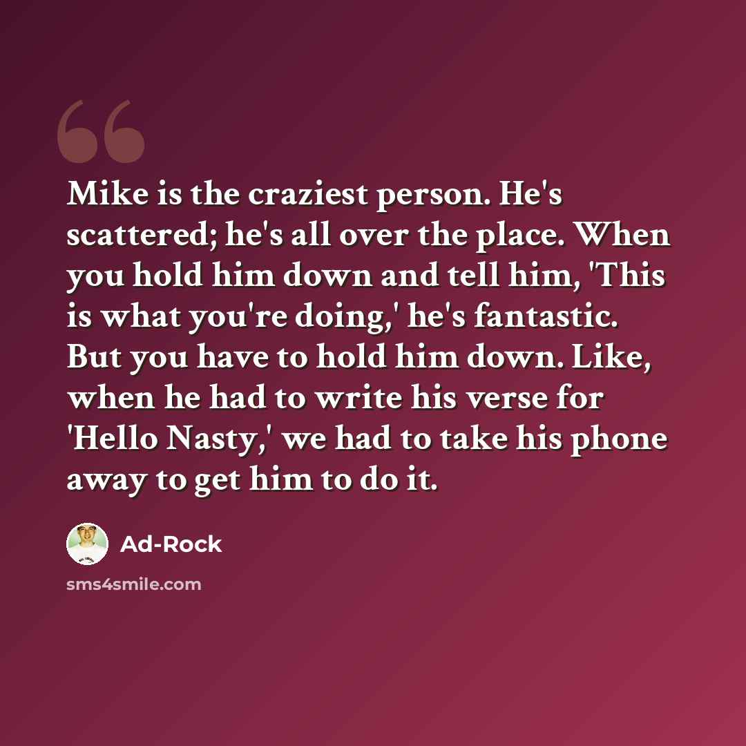“Mike is the craziest person. He's scattered; he's all over the place. When you hold him down and tell him, 'This is what you're doing,' he's fantastic. But you have to hold him down. Like, when he had to write his verse for 'Hello Nasty,' we had to take his phone away to get him to do it.” quote by Ad-Rock