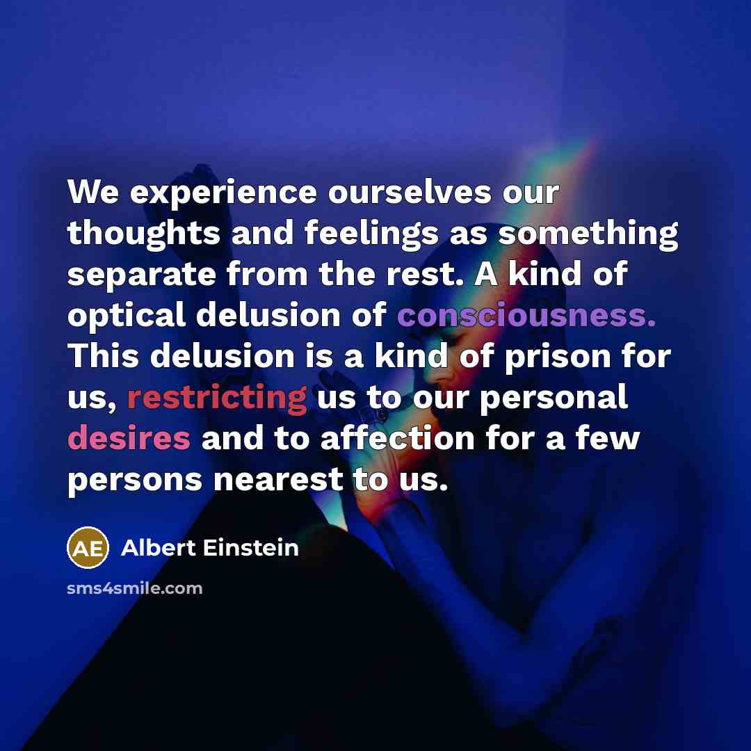 “We experience ourselves our thoughts and feelings as something separate from the rest. A kind of optical delusion of consciousness. This delusion is a kind of prison for us, restricting us to our personal desires and to affection for a few persons nearest to us.” quote by Albert Einstein