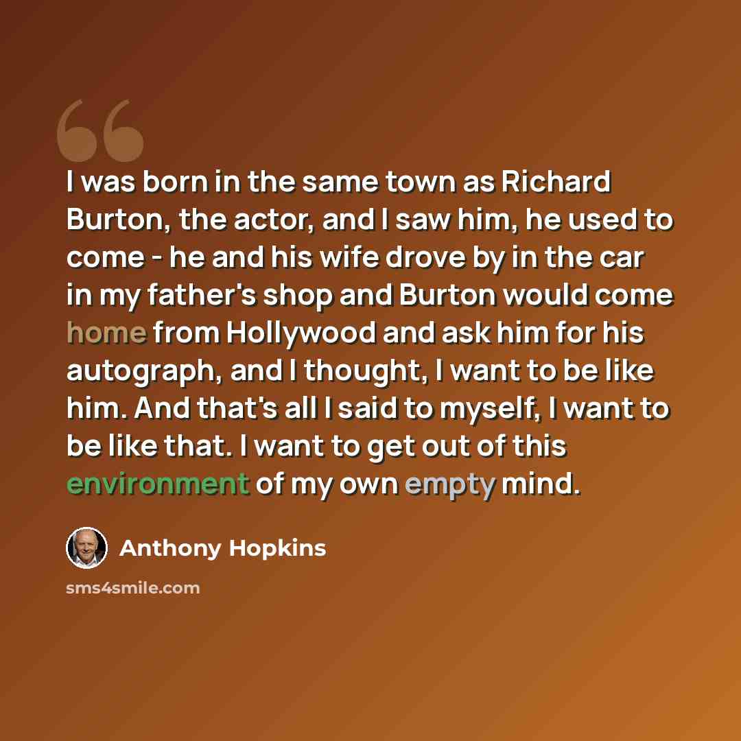 “I was born in the same town as Richard Burton, the actor, and I saw him, he used to come - he and his wife drove by in the car in my father's shop and Burton would come home from Hollywood and ask him for his autograph, and I thought, I want to be like him. And that's all I said to myself, I want…” quote by Anthony Hopkins