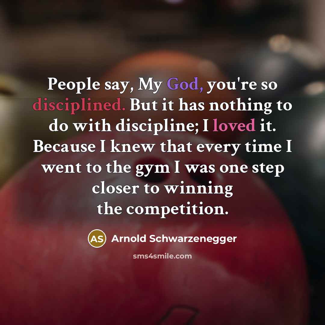 “People say, My God, you're so disciplined. But it has nothing to do with discipline; I loved it. Because I knew that every time I went to the gym I was one step closer to winning the competition.” quote by Arnold Schwarzenegger