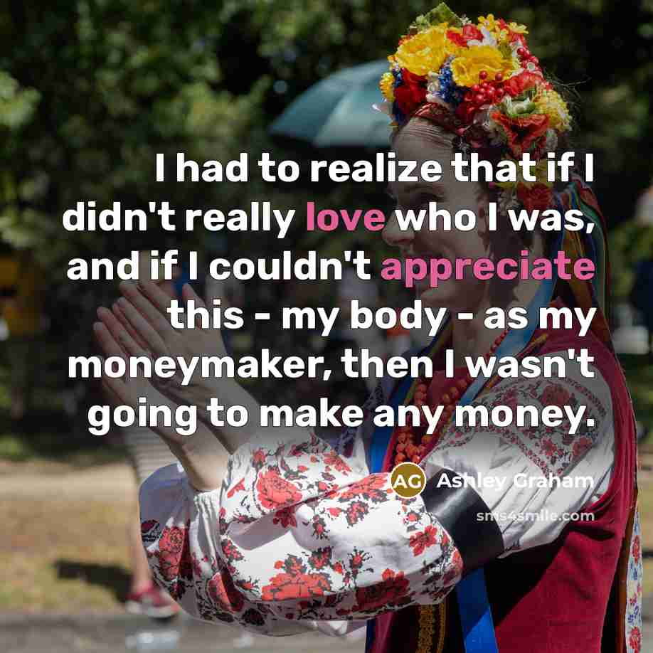 “I had to realize that if I didn't really love who I was, and if I couldn't appreciate this - my body - as my moneymaker, then I wasn't going to make any money.” quote by Ashley Graham