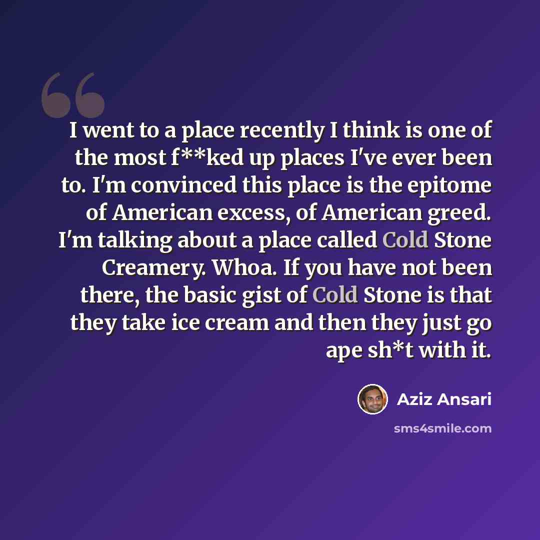 “I went to a place recently I think is one of the most f**ked up places I've ever been to. I'm convinced this place is the epitome of American excess, of American greed. I'm talking about a place called Cold Stone Creamery. Whoa. If you have not been there, the basic gist of Cold Stone is that they…” quote by Aziz Ansari