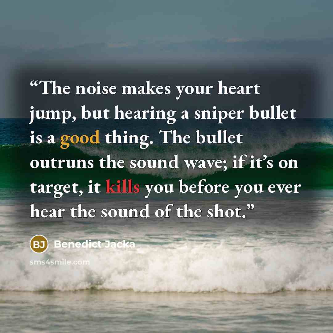 “The noise makes your heart jump, but hearing a sniper bullet is a good thing. The bullet outruns the sound wave; if it’s on target, it kills you before you ever hear the sound of the shot.” quote by Benedict Jacka