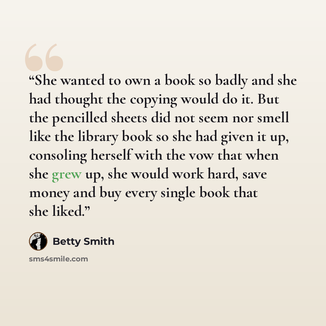 “She wanted to own a book so badly and she had thought the copying would do it. But the pencilled sheets did not seem nor smell like the library book so she had given it up, consoling herself with the vow that when she grew up, she would work hard, save money and buy every single book that she liked.” quote by Betty Smith