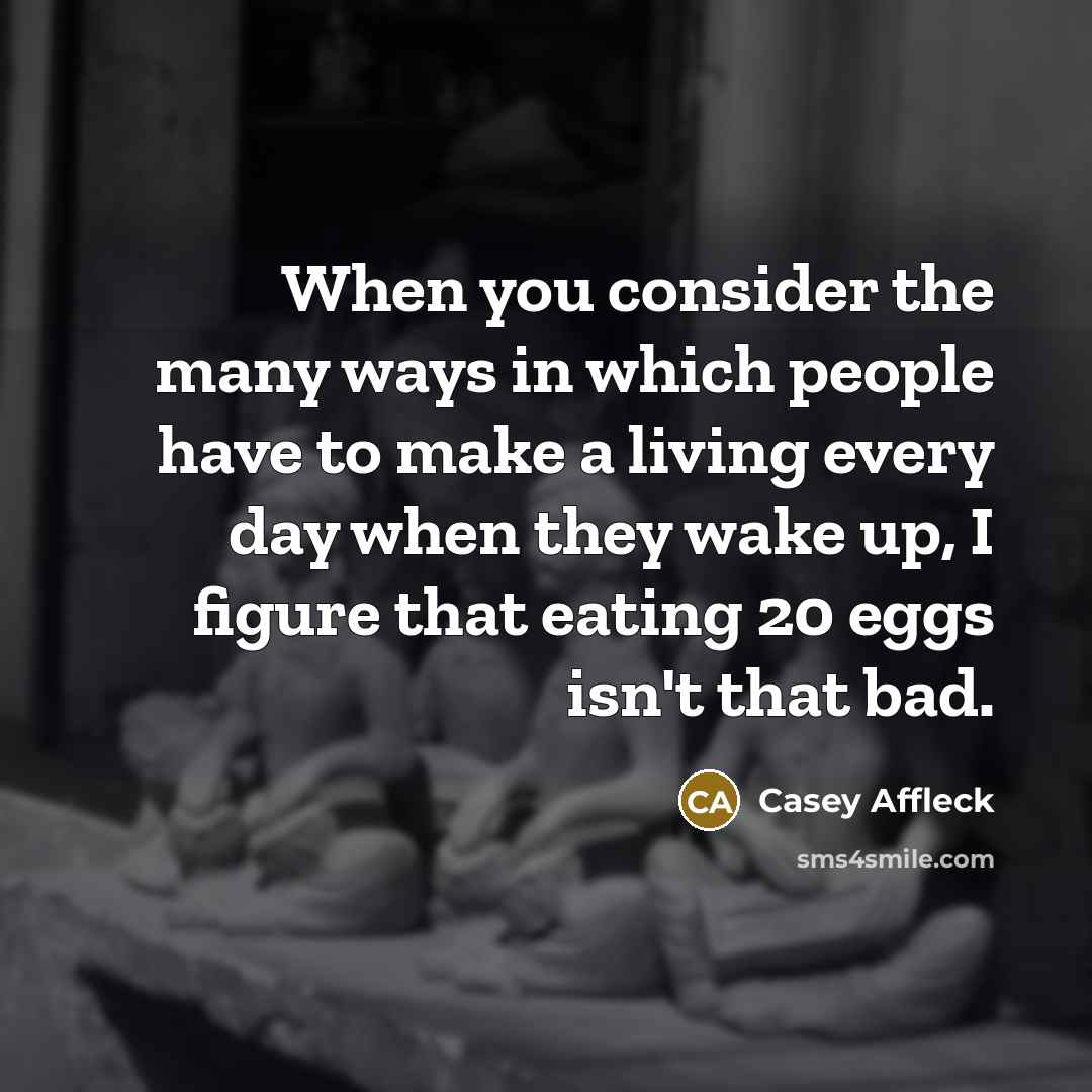 “When you consider the many ways in which people have to make a living every day when they wake up, I figure that eating 20 eggs isn't that bad.” quote by Casey Affleck