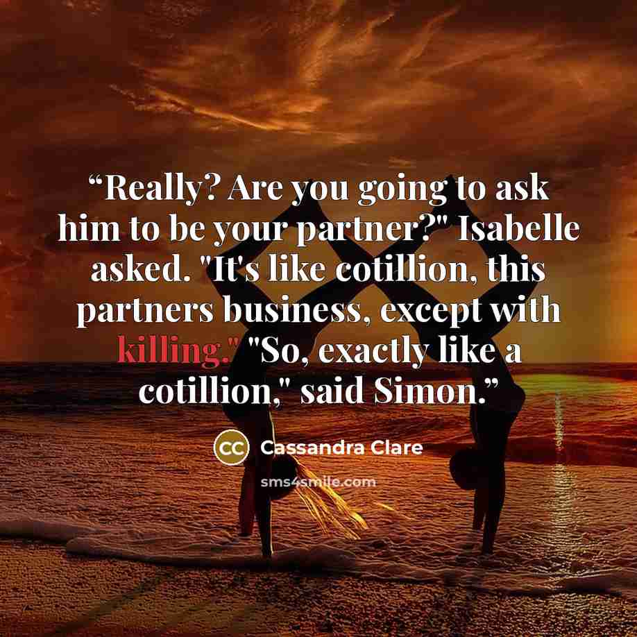 “Really? Are you going to ask him to be your partner?" Isabelle asked. "It's like cotillion, this partners business, except with killing." "So, exactly like a cotillion," said Simon.” quote by Cassandra Clare