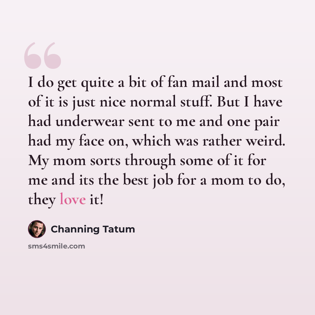 “I do get quite a bit of fan mail and most of it is just nice normal stuff. But I have had underwear sent to me and one pair had my face on, which was rather weird. My mom sorts through some of it for me and its the best job for a mom to do, they love it!” quote by Channing Tatum