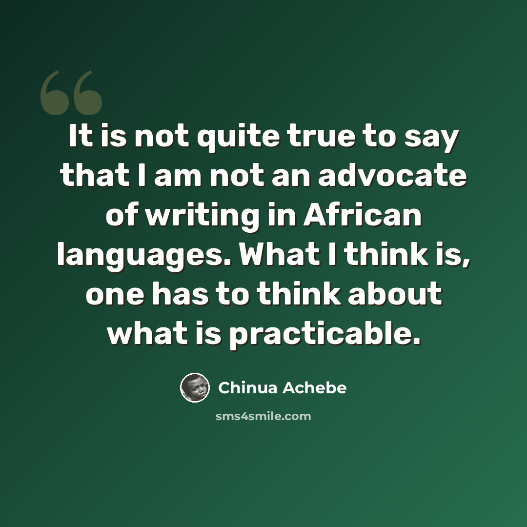 “It is not quite true to say that I am not an advocate of writing in African languages. What I think is, one has to think about what is practicable.” quote by Chinua Achebe