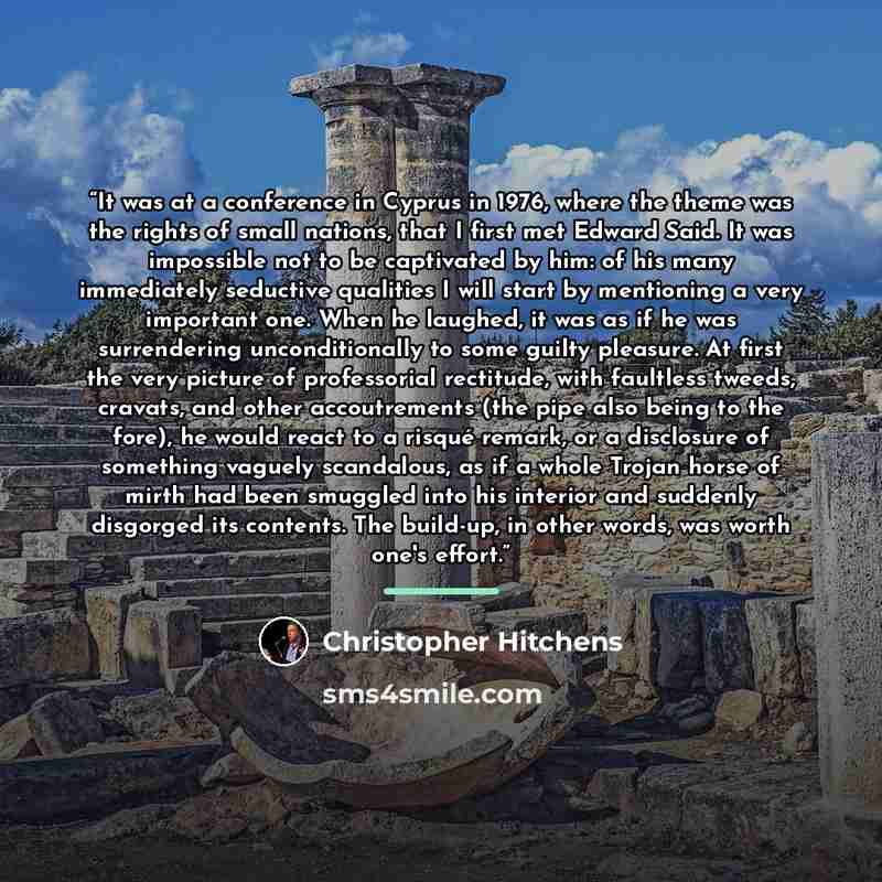 “It was at a conference in Cyprus in 1976, where the theme was the rights of small nations, that I first met Edward Said. It was impossible not to be captivated by him: of his many immediately seductive qualities I will start by mentioning a very important one. When he laughed, it was as if he was…” quote by Christopher Hitchens