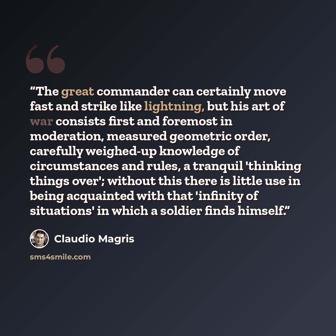 “The great commander can certainly move fast and strike like lightning, but his art of war consists first and foremost in moderation, measured geometric order, carefully weighed-up knowledge of circumstances and rules, a tranquil 'thinking things over'; without this there is little use in being…” quote by Claudio Magris